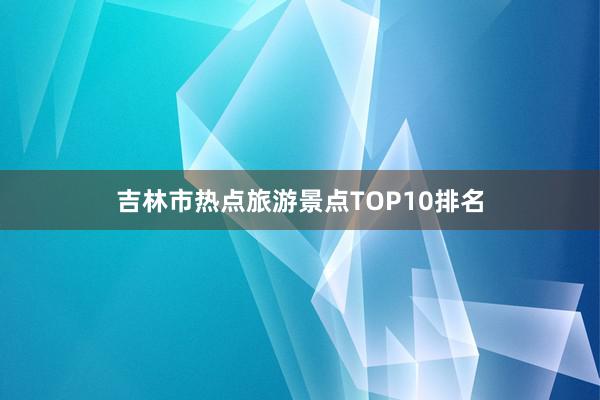 吉林市热点旅游景点TOP10排名