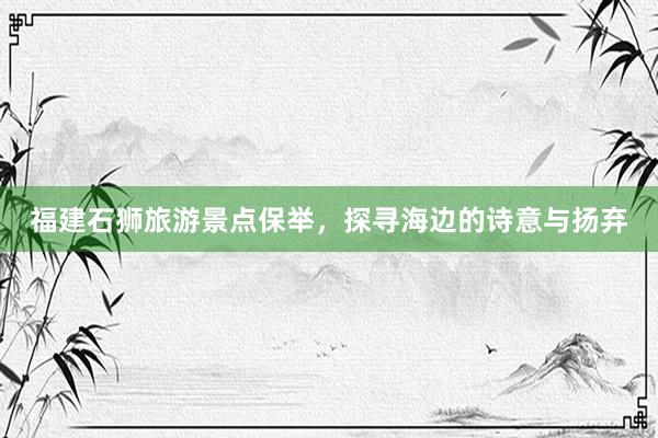 福建石狮旅游景点保举，探寻海边的诗意与扬弃